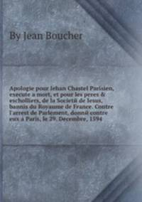 Apologie pour Iehan Chastel Parisien, execute a mort, et pour les peres & escholliers, de la Societй de Iesus, bannis du Royaume de France. Contre l`arrest de Parlement, donnй contre eux a Paris, le 29. Decembre, 1594