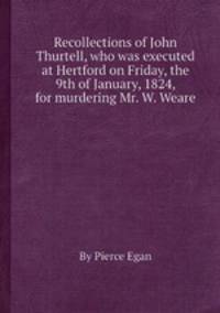 Recollections of John Thurtell, who was executed at Hertford on Friday, the 9th of January, 1824, for murdering Mr. W. Weare