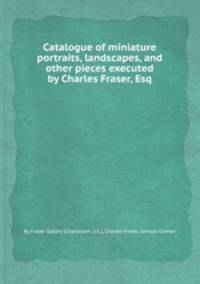 Catalogue of miniature portraits, landscapes, and other pieces executed by Charles Fraser, Esq
