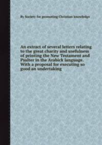 An extract of several letters relating to the great charity and usefulness of printing the New Testament and Psalter in the Arabick language. With a proposal for executing so good an undertaking