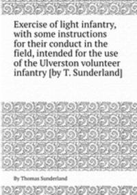 Exercise of light infantry, with some instructions for their conduct in the field, intended for the use of the Ulverston volunteer infantry [by T. Sunderland].