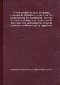 Traite complet du droit de chasse, contenant la legislation, la doctrine et la jurisprudence qui concernent l'exercise du droit de chasse, avec l'indication de toutes les lois, ordonnances et arrкtes anciens et modernes qui s'y rapportent