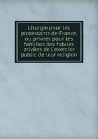 Liturgie pour les protestants de France, ou priиres pour les familles des fideles privees de l'exercise public de leur religion