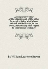 A comparative view of Christianity and of the other forms of religion which have existed, and still exist, in the world, particularly with regard to their moral tendency