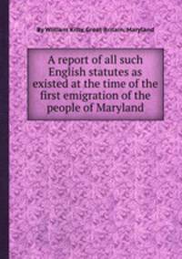 A report of all such English statutes as existed at the time of the first emigration of the people of Maryland