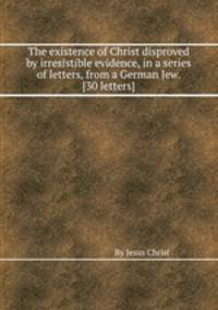 The existence of Christ disproved by irresistible evidence, in a series of letters, from a German Jew. [30 letters].