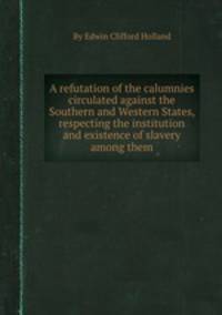 A refutation of the calumnies circulated against the Southern and Western States, respecting the institution and existence of slavery among them
