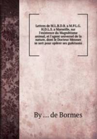 Lettres de M.L.B.D.B. a M.P.L.G.H.D.L.S. a Marseille, sur l`existence du Magnйtisme animal, et l`agent universel de la nature, dont le Docteur Mesmer se sert pour opйrer ses guйrisons