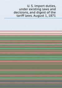 U. S. import duties, under existing laws and decisions, and digest of the tariff laws. August 1, 1871