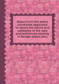 Report from the select committee appointed to report the nature and substance of the laws and ordinances existing in foreign states (etc.)