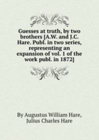 Guesses at truth, by two brothers [A.W. and J.C. Hare. Publ. in two series, representing an expansion of vol. 1 of the work publ. in 1872].