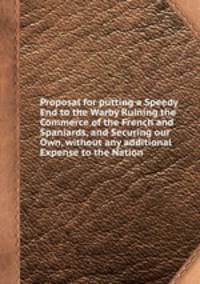 Proposal for putting a Speedy End to the Warby Ruining the Commerce of the French and Spaniards, and Securing our Own, without any additional Expense to the Nation