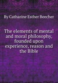 The elements of mental and moral philosophy, founded upon experience, reason and the Bible