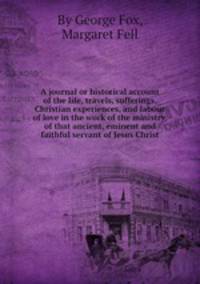 A journal or historical account of the life, travels, sufferings, Christian experiences, and labour of love in the work of the ministry, of that ancient, eminent and faithful servant of Jesus Christ