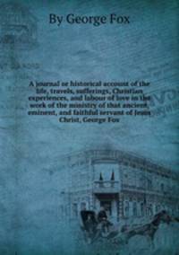 A journal or historical account of the life, travels, sufferings, Christian experiences, and labour of love in the work of the ministry of that ancient, eminent, and faithful servant of Jesus Christ, George Fox