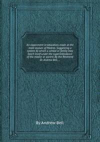 An experiment in education, made at the male asylum of Madras. Suggesting a system by which a school or family may teach itself under the superintendance of the master or parent. By the Reverend Dr. Andrew Bell, ...