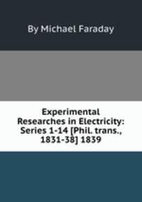 Experimental Researches in Electricity: Series 1-14 [Phil. trans., 1831-38] 1839