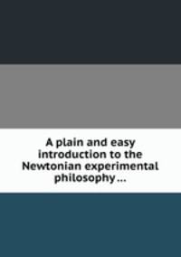 A plain and easy introduction to the Newtonian experimental philosophy ...