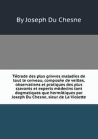 Tйtrade des plus griиves maladies de tout le cerveau, composйe de veilles, observations et pratiques des plus sзavants et experts mйdecins tant dogmatiques que hermйtiques par Joseph Du Chesne, sieur de La Violette