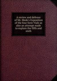 A review and defence of Mr. Mede`s Exposition of the four forst Vials as also an attempt made to explain the fifth and sixth