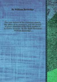 The true nature of the Christian church, the office of its ministers, and the means of grace administred by them explain`d. In twelve sermons. By the Right Reverend ... William Beveridge, ...