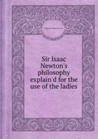 Sir Isaac Newton`s philosophy explain`d for the use of the ladies