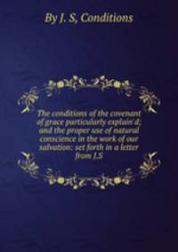 The conditions of the covenant of grace particularly explain`d; and the proper use of natural conscience in the work of our salvation: set forth in a letter from J.S.