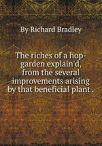 The riches of a hop-garden explain`d, from the several improvements arising by that beneficial plant ..