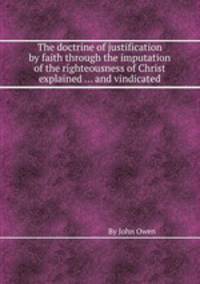 The doctrine of justification by faith through the imputation of the righteousness of Christ explained ... and vindicated