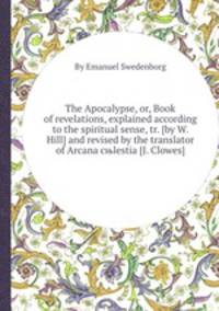 The Apocalypse, or, Book of revelations, explained according to the spiritual sense, tr. [by W. Hill] and revised by the translator of Arcana cњlestia [J. Clowes].