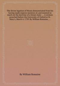 The divine legation of Moses demonstrated from his having made express mention of, and insisted so much on the doctrine of a future state: ... A sermon preached before the University of Oxford at St. Mary`s, March 4. 1739. By William Romaine, ...