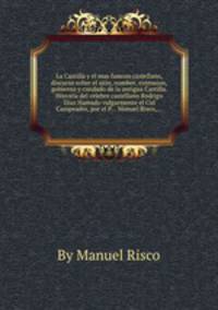 La Castilla y el mas famoso castellano, discurso sobre el sitio, nombre, extension, gobierno y condado de la antigua Castilla. Historia del celebre castellano Rodrigo Diaz Hamado vulgarmente el Cid Campeador, por el P... Manuel Risco,...