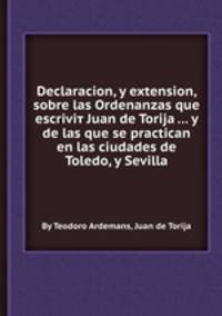 Declaracion, y extension, sobre las Ordenanzas que escriviт Juan de Torija ... y de las que se practican en las ciudades de Toledo, y Sevilla