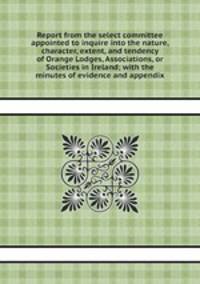 Report from the select committee appointed to inquire into the nature, character, extent, and tendency of Orange Lodges, Associations, or Societies in Ireland; with the minutes of evidence and appendix