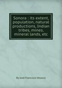 Sonora : its extent, population, natural productions, Indian tribes, mines, mineral lands, etc