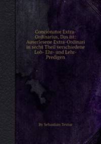 Concionator Extra-Ordinarius, Das ist: Auserlesene Extra-Ordinari in sechs Theil verschiedene Lob- Ehr- und Lehr-Predigen