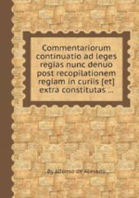 Commentariorum continuatio ad leges regias nunc denuo post recopilationem regiam in curiis [et] extra constitutas ...