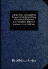 Albini Riuii Duraquensis De optimis interpretibus diuinorum librorum praelectiones Biblicae quatuor, extra ordinem ...