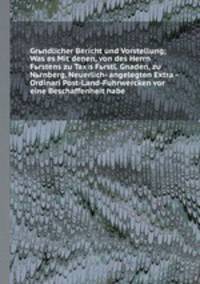 Grьndlicher Bericht und Vorstellung; Was es Mit denen, von des Herrn Fьrstens zu Taxis Fьrstl. Gnaden, zu Nьrnberg, Neuerlich- angelegten Extra - Ordinari Post-Land-Fuhrwercken vor eine Beschaffenheit habe