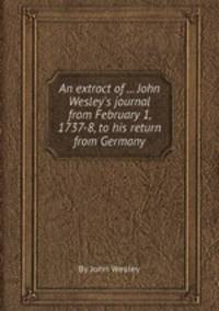 An extract of ... John Wesley`s journal from February 1, 1737-8, to his return from Germany