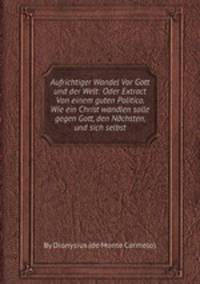 Aufrichtiger Wandel Vor Gott und der Welt: Oder Extract Von einem guten Politico, Wie ein Christ wandlen solle gegen Gott, den Nдchsten, und sich selbst