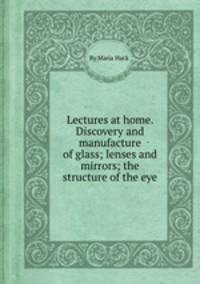 Lectures at home. Discovery and manufacture of glass; lenses and mirrors; the structure of the eye