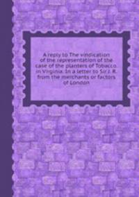 A reply to The vindication of the representation of the case of the planters of Tobacco. in Virginia. In a letter to Sir J. R. from the merchants or factors of London