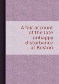 A fair account of the late unhappy disturbance at Boston