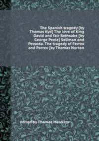 The Spanish tragedy [by Thomas Kyd] The love of King David and fair Bethsabe [by George Peele] Soliman and Perseda. The tragedy of Ferrex and Porrex [by Thomas Norton