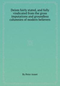 Deism fairly stated, and fully vindicated from the gross imputations and groundless calumnies of modern believers