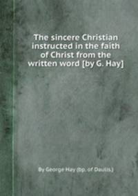 The sincere Christian instructed in the faith of Christ from the written word [by G. Hay].
