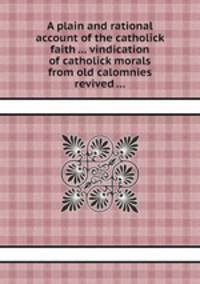 A plain and rational account of the catholick faith ... vindication of catholick morals from old calomnies revived ...