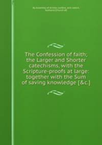 The Confession of faith; the Larger and Shorter catechisms, with the Scripture-proofs at large: together with the Sum of saving knowledge [&c.].