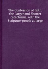The Confession of faith, the Larger and Shorter catechisms, with the Scripture-proofs at large